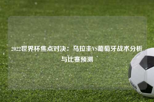 2022世界杯焦点对决：乌拉圭VS葡萄牙战术分析与比赛预测