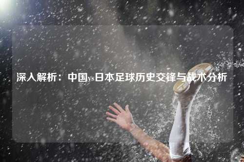 深入解析：中国vs日本足球历史交锋与战术分析
