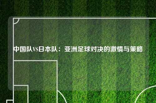 中国队VS日本队：亚洲足球对决的激情与策略
