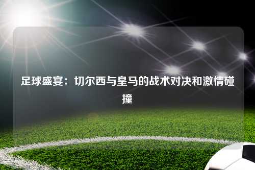足球盛宴：切尔西与皇马的战术对决和激情碰撞
