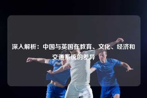 深入解析：中国与英国在教育、文化、经济和交通系统的差异