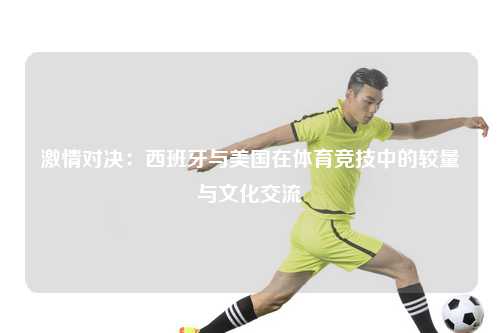 激情对决：西班牙与美国在体育竞技中的较量与文化交流