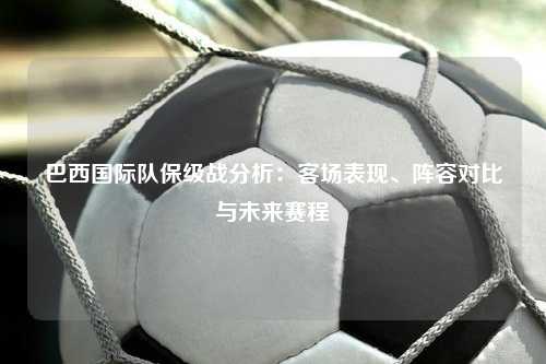 巴西国际队保级战分析：客场表现、阵容对比与未来赛程