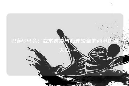 巴萨VS马竞：战术对决与心理较量的西甲焦点大战
