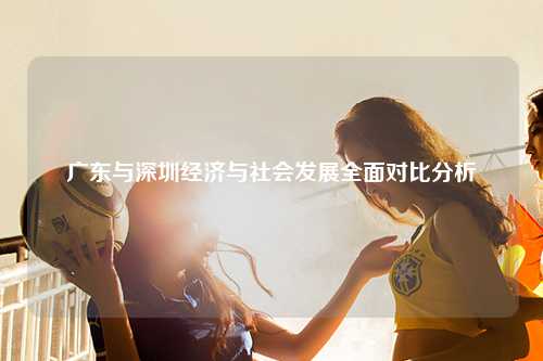 广东与深圳经济与社会发展全面对比分析