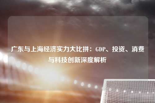 广东与上海经济实力大比拼：GDP、投资、消费与科技创新深度解析