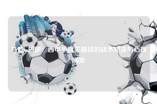 马竞vs巴萨：西甲争冠关键战的战术对决与心理博弈