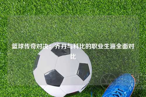 篮球传奇对决：乔丹与科比的职业生涯全面对比