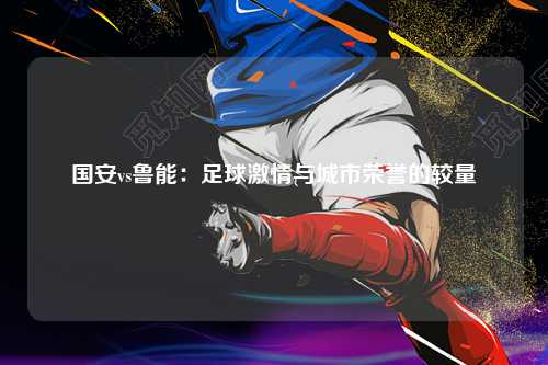 国安vs鲁能：足球激情与城市荣誉的较量