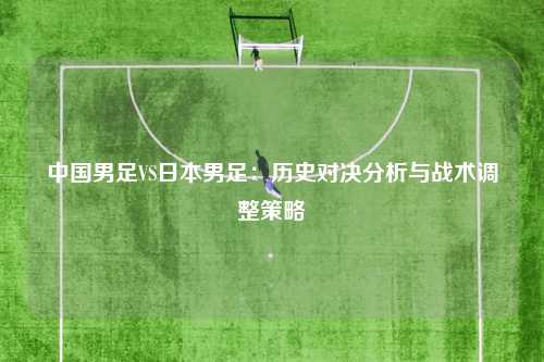 中国男足VS日本男足：历史对决分析与战术调整策略