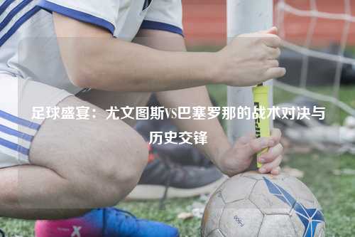 足球盛宴：尤文图斯VS巴塞罗那的战术对决与历史交锋