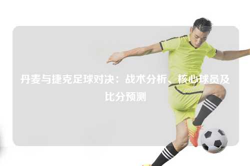 丹麦与捷克足球对决：战术分析、核心球员及比分预测