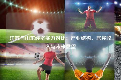 江苏与山东经济实力对比：产业结构、居民收入与未来展望