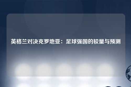 英格兰对决克罗地亚：足球强国的较量与预测