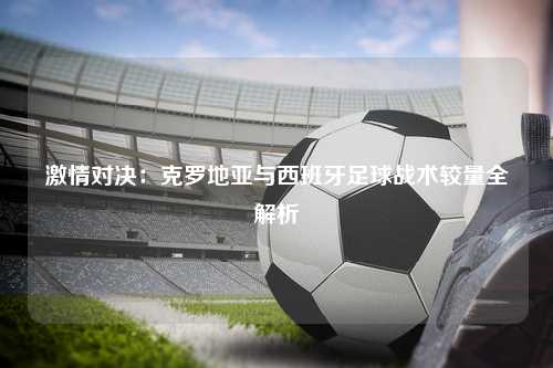 激情对决：克罗地亚与西班牙足球战术较量全解析