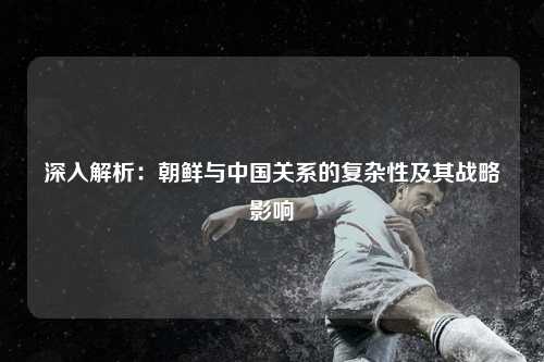 深入解析：朝鲜与中国关系的复杂性及其战略影响