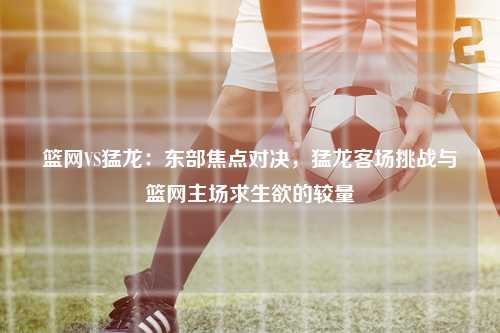 篮网VS猛龙：东部焦点对决，猛龙客场挑战与篮网主场求生欲的较量