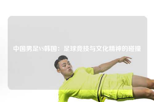 中国男足VS韩国：足球竞技与文化精神的碰撞