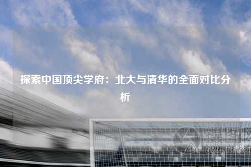 探索中国顶尖学府：北大与清华的全面对比分析