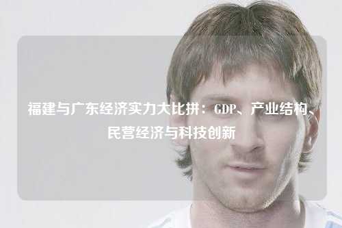 福建与广东经济实力大比拼：GDP、产业结构、民营经济与科技创新
