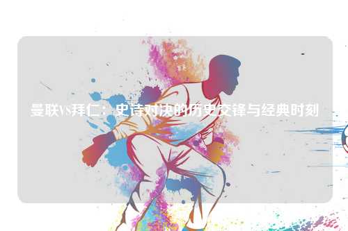 曼联VS拜仁：史诗对决的历史交锋与经典时刻