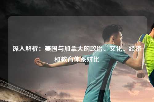 深入解析：美国与加拿大的政治、文化、经济和教育体系对比