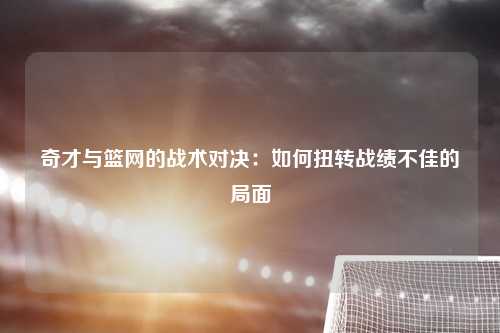 奇才与篮网的战术对决：如何扭转战绩不佳的局面