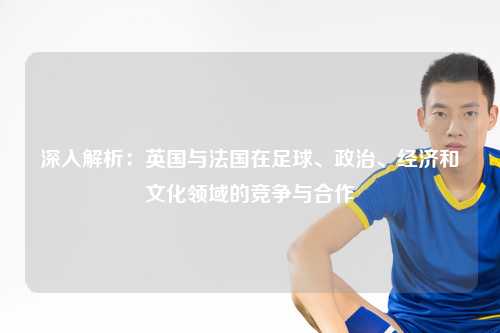 深入解析：英国与法国在足球、政治、经济和文化领域的竞争与合作