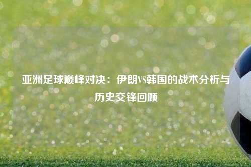 亚洲足球巅峰对决：伊朗VS韩国的战术分析与历史交锋回顾