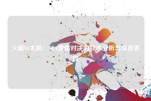 火箭VS太阳：NBA激情对决的战术分析与球员表现