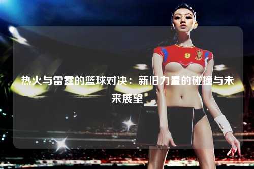 热火与雷霆的篮球对决：新旧力量的碰撞与未来展望