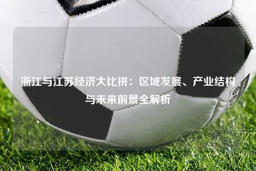 浙江与江苏经济大比拼：区域发展、产业结构与未来前景全解析