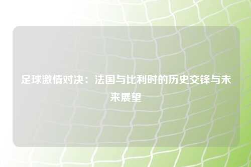 足球激情对决：法国与比利时的历史交锋与未来展望
