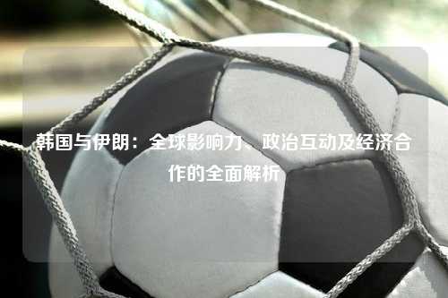 韩国与伊朗：全球影响力、政治互动及经济合作的全面解析