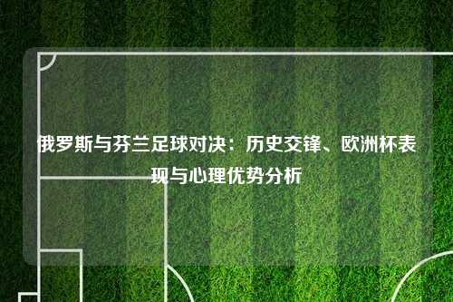俄罗斯与芬兰足球对决：历史交锋、欧洲杯表现与心理优势分析