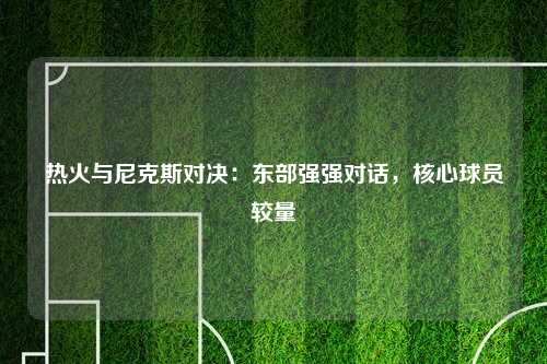 热火与尼克斯对决：东部强强对话，核心球员较量