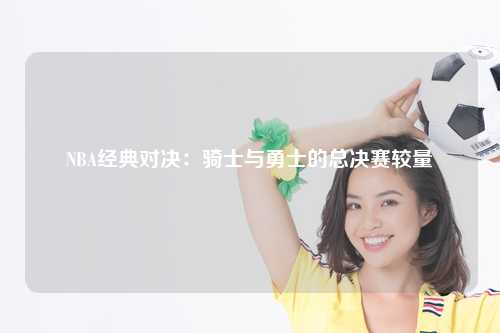 NBA经典对决：骑士与勇士的总决赛较量
