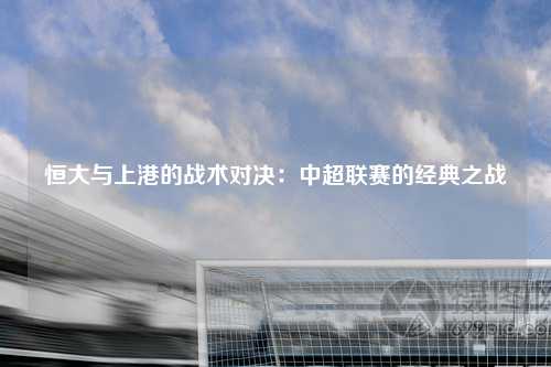 恒大与上港的战术对决：中超联赛的经典之战