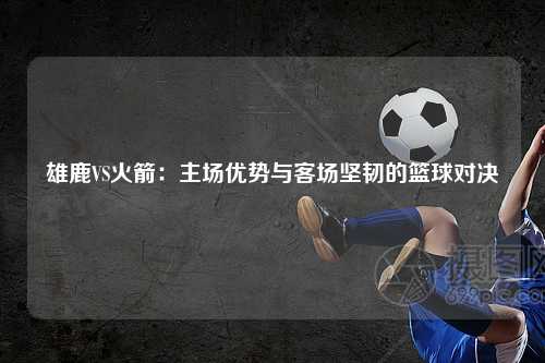 雄鹿VS火箭：主场优势与客场坚韧的篮球对决