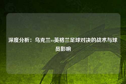 深度分析：乌克兰vs英格兰足球对决的战术与球员影响