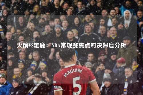 火箭VS雄鹿：NBA常规赛焦点对决深度分析