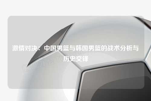 激情对决：中国男篮与韩国男篮的战术分析与历史交锋