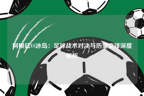 阿根廷VS冰岛：足球战术对决与历史交锋深度解析