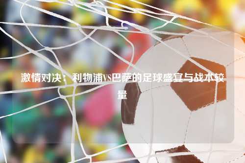 激情对决：利物浦VS巴萨的足球盛宴与战术较量