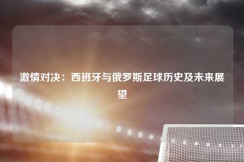 激情对决：西班牙与俄罗斯足球历史及未来展望