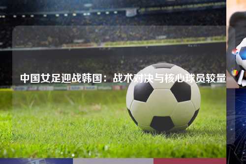 中国女足迎战韩国：战术对决与核心球员较量