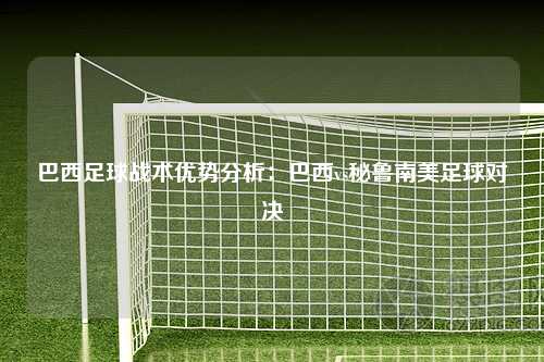 巴西足球战术优势分析：巴西vs秘鲁南美足球对决