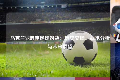 乌克兰VS瑞典足球对决：历史交锋、战术分析与未来展望