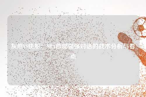 灰熊VS快船：NBA西部强强对话的战术分析与看点