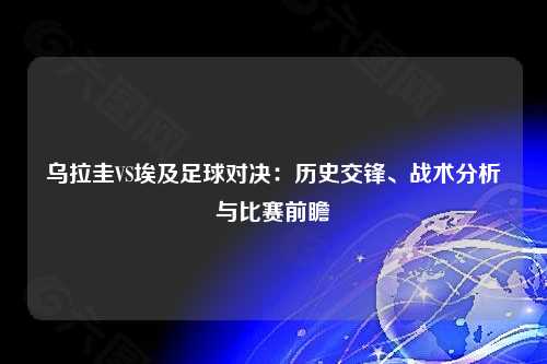 乌拉圭VS埃及足球对决：历史交锋、战术分析与比赛前瞻